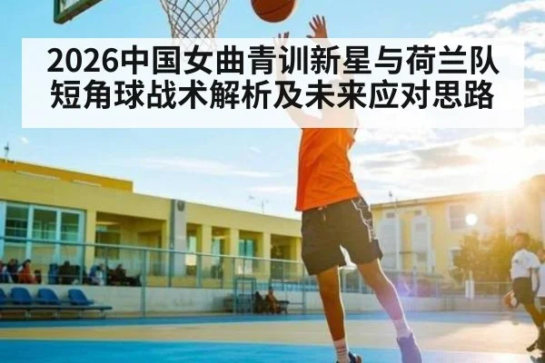 2026中国女曲青训新星与荷兰队短角球战术解析及未来应对思路