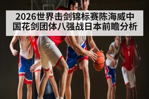 2026世界击剑锦标赛陈海威中国花剑团体八强战日本前瞻分析